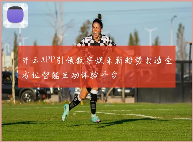 开云APP引领数字娱乐新趋势打造全方位智能互动体验平台